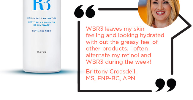WBR3 leaves my skin feeling and looking hydrated with out the greasy feel of other products. I often alternate my retinol and WBR3 during the week!
Brittony Croasdell, MS, FNP-BC, APN