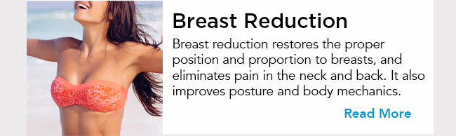 Breast reduction restores the proper position and proportion to breasts, and eliminates pain in the neck and back. It also improves posture and body mechanics. Read More 