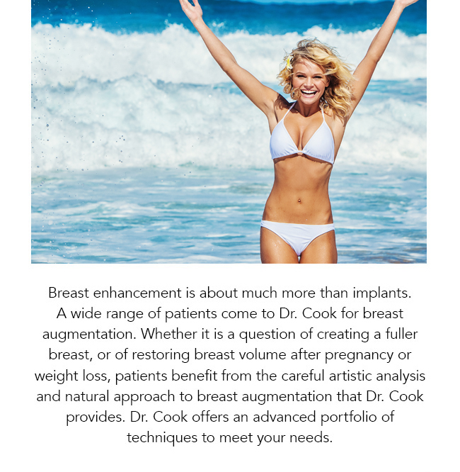 Breast enhancement is about much more than implants. A wide range of patients come to Dr. Cook for breast augmentation. Whether it is a question of creating a fuller breast, or of restoring breast volume after pregnancy or weight loss, patients benefit from the careful artistic analysis and natural approach to breast augmentation that Dr. Cook provides. Dr. Cook offers an advanced portfolio of techniques to meet your needs.