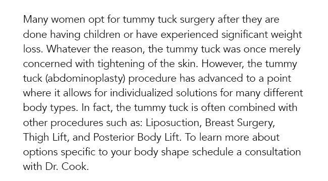 Many women opt for tummy tuck surgery after they are done having children or have experienced significant weight loss. Whatever the reason, the tummy tuck was once merely concerned with tightening of the skin. However, the tummy tuck (abdominoplasty) procedure has advanced to a point where it allows for individualized solutions for many different body types. In fact, the tummy tuck is often combined with other procedures such as: Liposuction, Breast Surgery, Thigh Lift, and Posterior Body Lift. To learn more about options specific to your body shape schedule a consultation with Dr. Cook. 