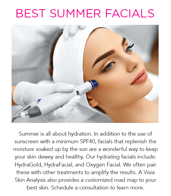 Summer is all about hydration. In addition to the use of sunscreen with a minimum SPF40, facials that replenish the moisture soaked up by the sun are a wonderful way to keep your skin dewey and healthy. Our hydrating facials include: HydraGold, HydraFacial, and Oxygen Facial. We often pair these with other treatments to amplify the results. A Visia Skin Analysis also provides a customized road map to your best skin. Schedule a consultation to learn more.