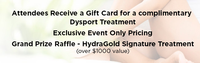 All attendees receive a gift card for a complimentary Dysport treatment. Exclusive Event Only Pricing. Grand Prize Raffle - HydraGold Signature Treatment, over $1000 value