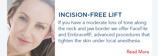 If you have a moderate loss of tone along the neck and jaw border we offer FaceTite and Embrace, advanced procedures that tighten the skin under local anesthesia. 