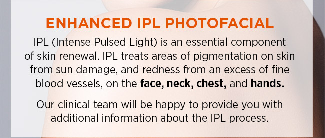 Enhanced IPL photofacial, Intense Pulsed Light is an essential component of skin renewal. IPL treats areas of pigmentation on skin from sun damage, and redness from an excess of fine blood vessels, on the face, neck, chest, and hands. Our clinical team will be happy to provide you with additional information about the IPL process. 