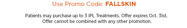 Use promo code FALLSKIN. Patients may purchase up to 3 IPL Treatments. Offer expires Oct. 31st. Offer cannot be combined with any other promotion.