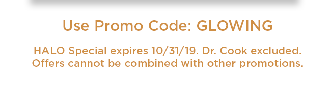 Use Promo Code: GLOWING. HALO Special expires 10/31/19. Dr. Cook excluded. Offers cannot be combined with other promotions.