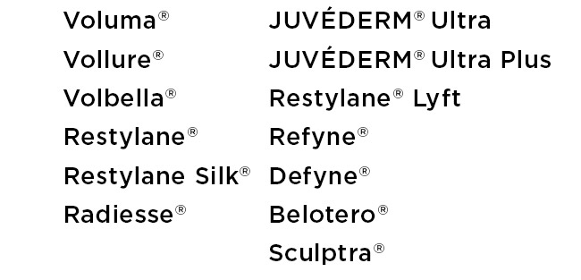 Voluma, Vollure, Volbella, Restylane Restylane Silk, Radiesse, JUVEDERM Ultra, JUVEDERM Ultra Plus, Restylane Lyft, Refyne, Defyne, Belotero, Sculptra